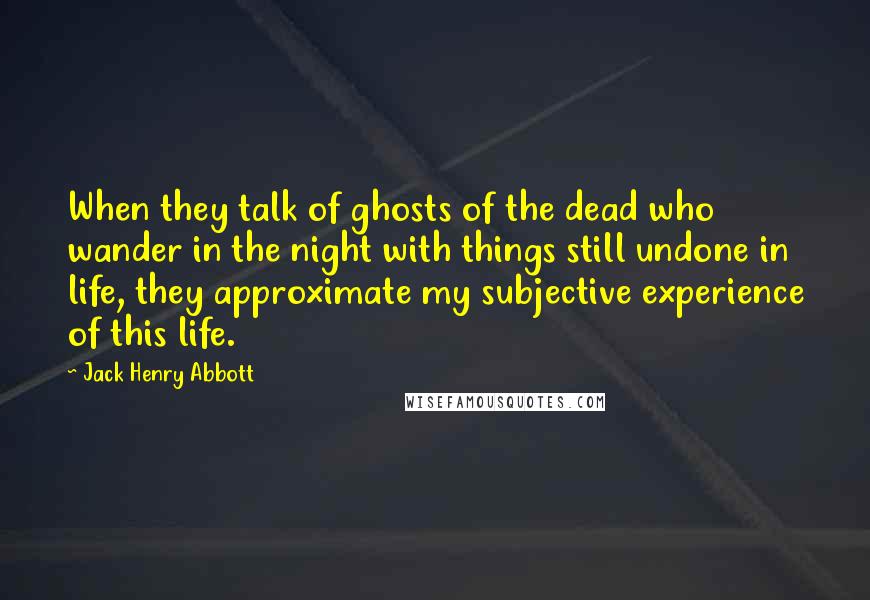 Jack Henry Abbott Quotes: When they talk of ghosts of the dead who wander in the night with things still undone in life, they approximate my subjective experience of this life.