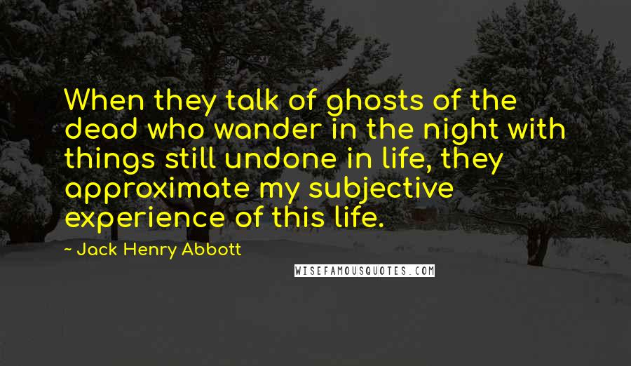 Jack Henry Abbott Quotes: When they talk of ghosts of the dead who wander in the night with things still undone in life, they approximate my subjective experience of this life.