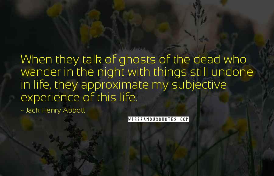 Jack Henry Abbott Quotes: When they talk of ghosts of the dead who wander in the night with things still undone in life, they approximate my subjective experience of this life.