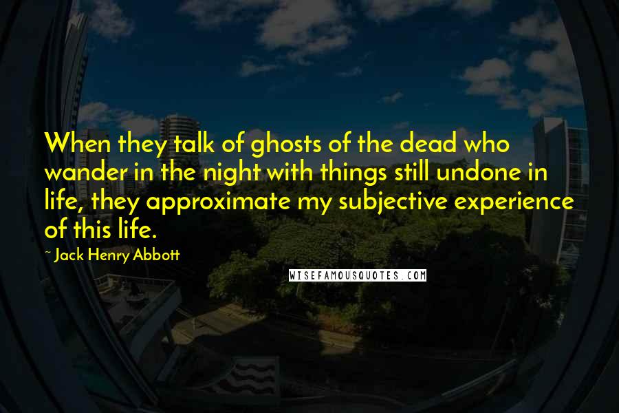 Jack Henry Abbott Quotes: When they talk of ghosts of the dead who wander in the night with things still undone in life, they approximate my subjective experience of this life.