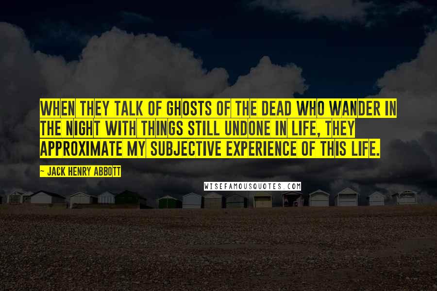 Jack Henry Abbott Quotes: When they talk of ghosts of the dead who wander in the night with things still undone in life, they approximate my subjective experience of this life.