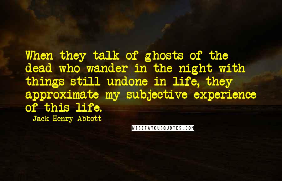 Jack Henry Abbott Quotes: When they talk of ghosts of the dead who wander in the night with things still undone in life, they approximate my subjective experience of this life.