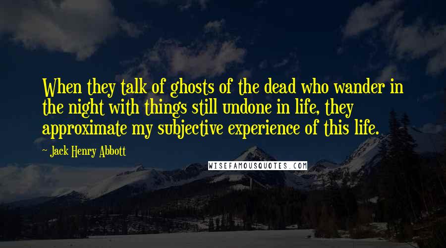 Jack Henry Abbott Quotes: When they talk of ghosts of the dead who wander in the night with things still undone in life, they approximate my subjective experience of this life.