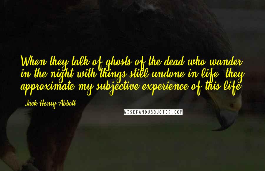 Jack Henry Abbott Quotes: When they talk of ghosts of the dead who wander in the night with things still undone in life, they approximate my subjective experience of this life.