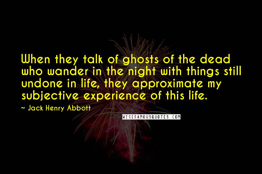 Jack Henry Abbott Quotes: When they talk of ghosts of the dead who wander in the night with things still undone in life, they approximate my subjective experience of this life.