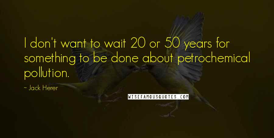 Jack Herer Quotes: I don't want to wait 20 or 50 years for something to be done about petrochemical pollution.