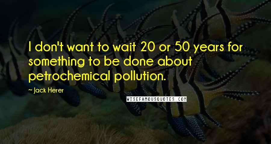 Jack Herer Quotes: I don't want to wait 20 or 50 years for something to be done about petrochemical pollution.