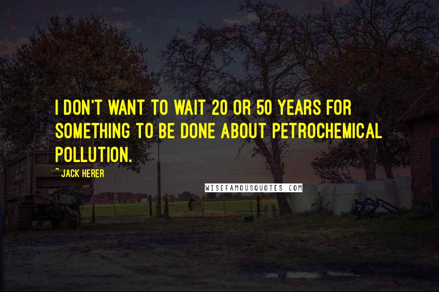 Jack Herer Quotes: I don't want to wait 20 or 50 years for something to be done about petrochemical pollution.