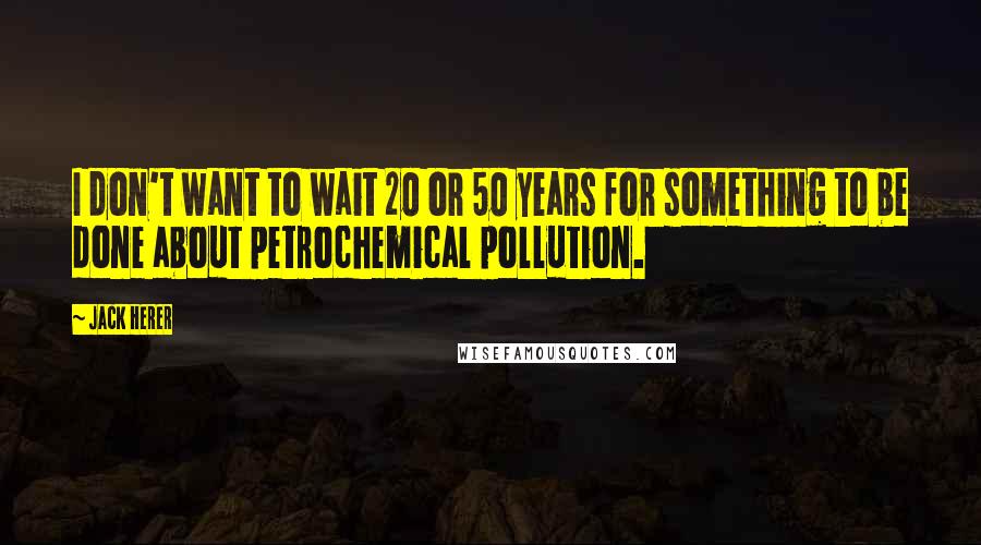 Jack Herer Quotes: I don't want to wait 20 or 50 years for something to be done about petrochemical pollution.