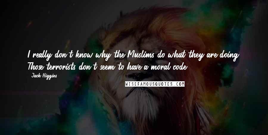 Jack Higgins Quotes: I really don't know why the Muslims do what they are doing. Those terrorists don't seem to have a moral code.