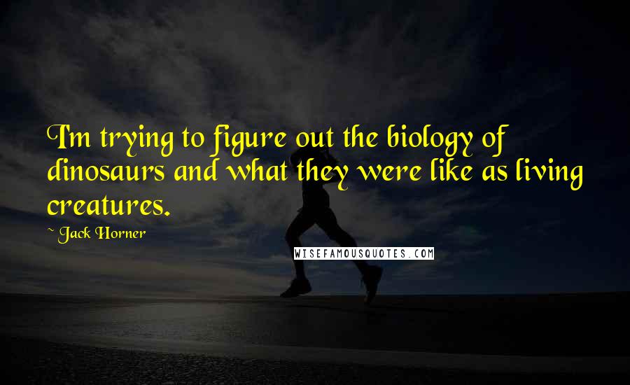 Jack Horner Quotes: I'm trying to figure out the biology of dinosaurs and what they were like as living creatures.