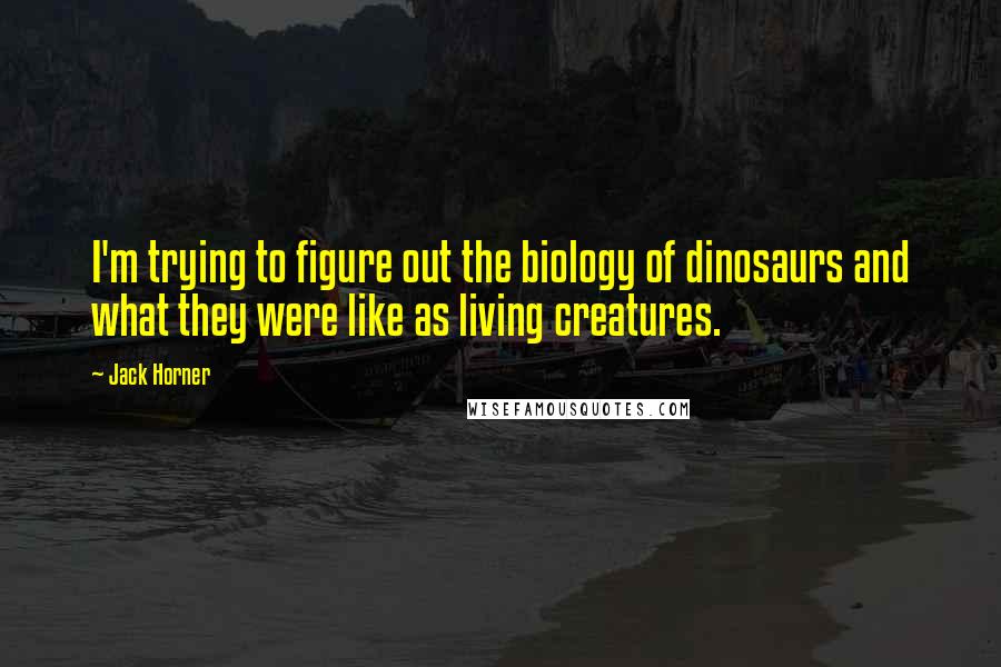 Jack Horner Quotes: I'm trying to figure out the biology of dinosaurs and what they were like as living creatures.