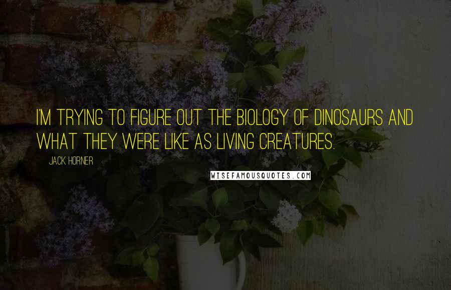 Jack Horner Quotes: I'm trying to figure out the biology of dinosaurs and what they were like as living creatures.