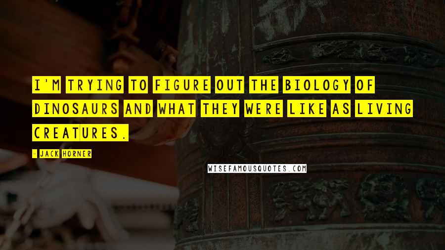 Jack Horner Quotes: I'm trying to figure out the biology of dinosaurs and what they were like as living creatures.