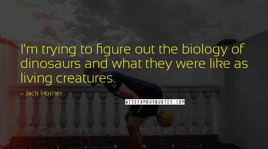 Jack Horner Quotes: I'm trying to figure out the biology of dinosaurs and what they were like as living creatures.