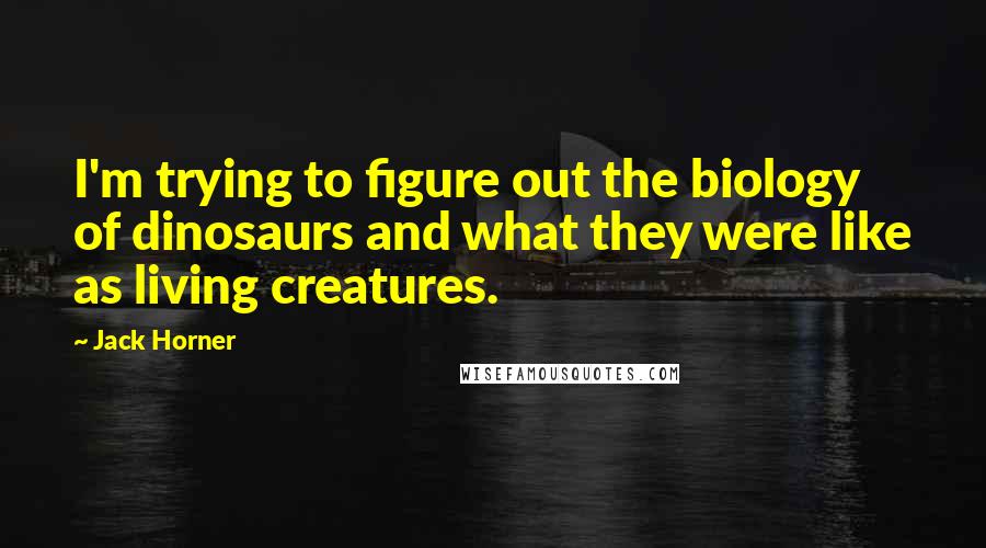 Jack Horner Quotes: I'm trying to figure out the biology of dinosaurs and what they were like as living creatures.