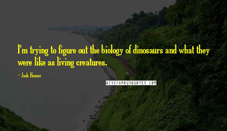 Jack Horner Quotes: I'm trying to figure out the biology of dinosaurs and what they were like as living creatures.