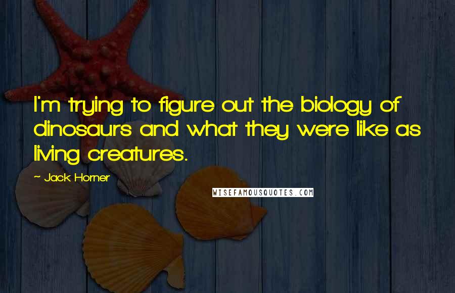 Jack Horner Quotes: I'm trying to figure out the biology of dinosaurs and what they were like as living creatures.