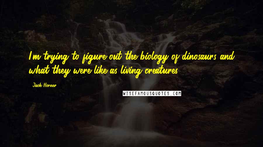 Jack Horner Quotes: I'm trying to figure out the biology of dinosaurs and what they were like as living creatures.