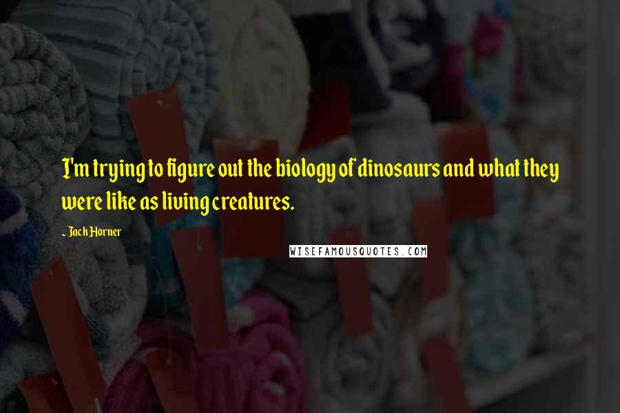 Jack Horner Quotes: I'm trying to figure out the biology of dinosaurs and what they were like as living creatures.