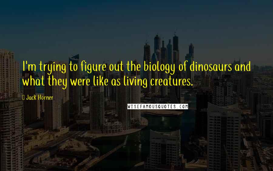 Jack Horner Quotes: I'm trying to figure out the biology of dinosaurs and what they were like as living creatures.