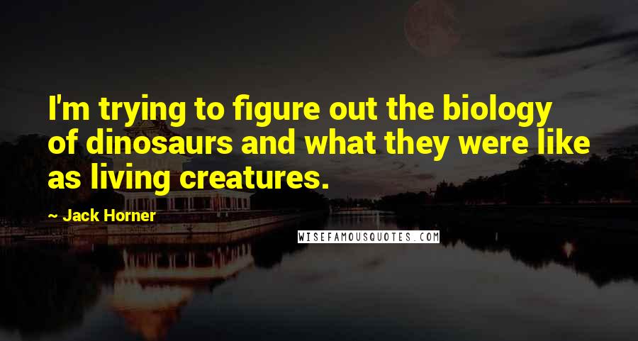 Jack Horner Quotes: I'm trying to figure out the biology of dinosaurs and what they were like as living creatures.