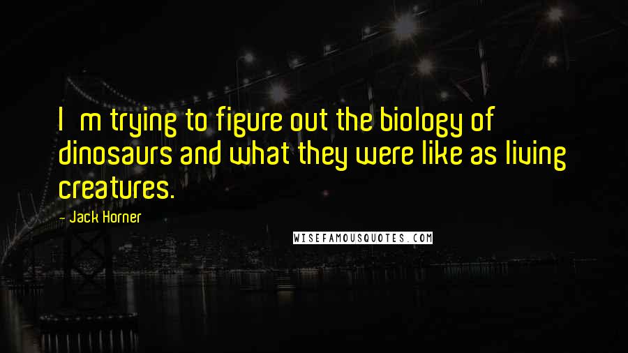 Jack Horner Quotes: I'm trying to figure out the biology of dinosaurs and what they were like as living creatures.