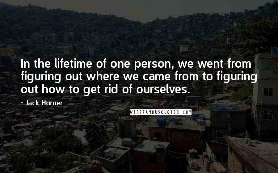 Jack Horner Quotes: In the lifetime of one person, we went from figuring out where we came from to figuring out how to get rid of ourselves.