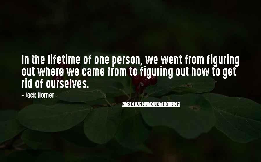 Jack Horner Quotes: In the lifetime of one person, we went from figuring out where we came from to figuring out how to get rid of ourselves.