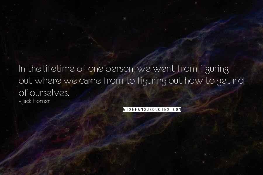 Jack Horner Quotes: In the lifetime of one person, we went from figuring out where we came from to figuring out how to get rid of ourselves.