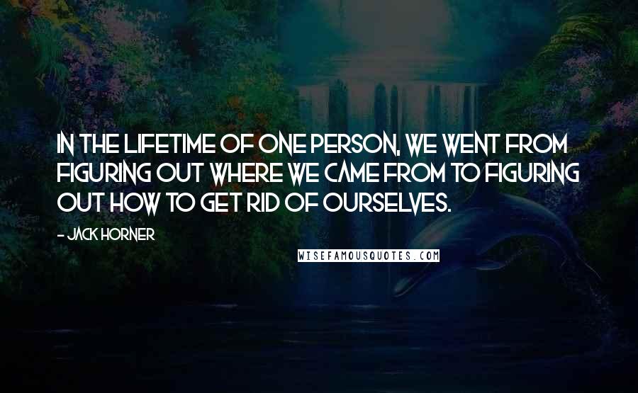 Jack Horner Quotes: In the lifetime of one person, we went from figuring out where we came from to figuring out how to get rid of ourselves.