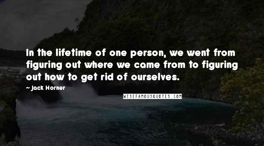 Jack Horner Quotes: In the lifetime of one person, we went from figuring out where we came from to figuring out how to get rid of ourselves.