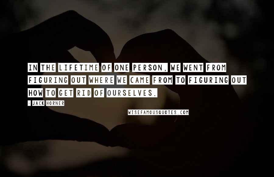 Jack Horner Quotes: In the lifetime of one person, we went from figuring out where we came from to figuring out how to get rid of ourselves.