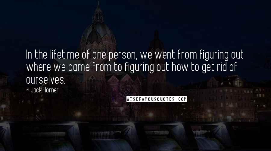 Jack Horner Quotes: In the lifetime of one person, we went from figuring out where we came from to figuring out how to get rid of ourselves.