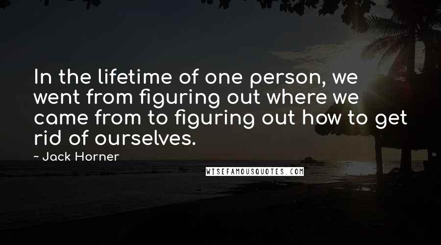 Jack Horner Quotes: In the lifetime of one person, we went from figuring out where we came from to figuring out how to get rid of ourselves.