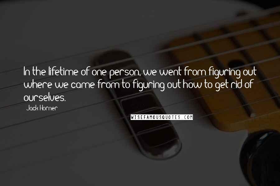 Jack Horner Quotes: In the lifetime of one person, we went from figuring out where we came from to figuring out how to get rid of ourselves.
