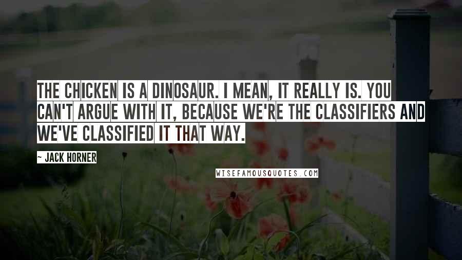 Jack Horner Quotes: The chicken is a dinosaur. I mean, it really is. You can't argue with it, because we're the classifiers and we've classified it that way.