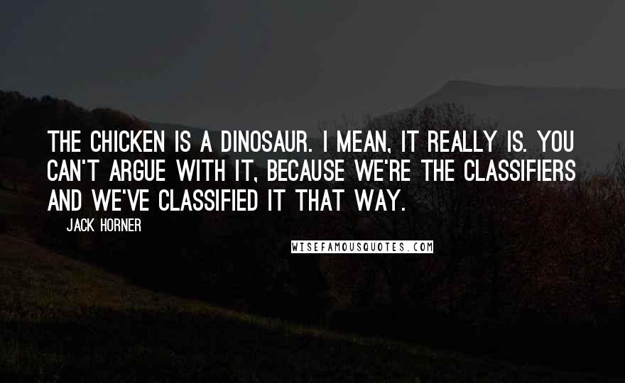 Jack Horner Quotes: The chicken is a dinosaur. I mean, it really is. You can't argue with it, because we're the classifiers and we've classified it that way.