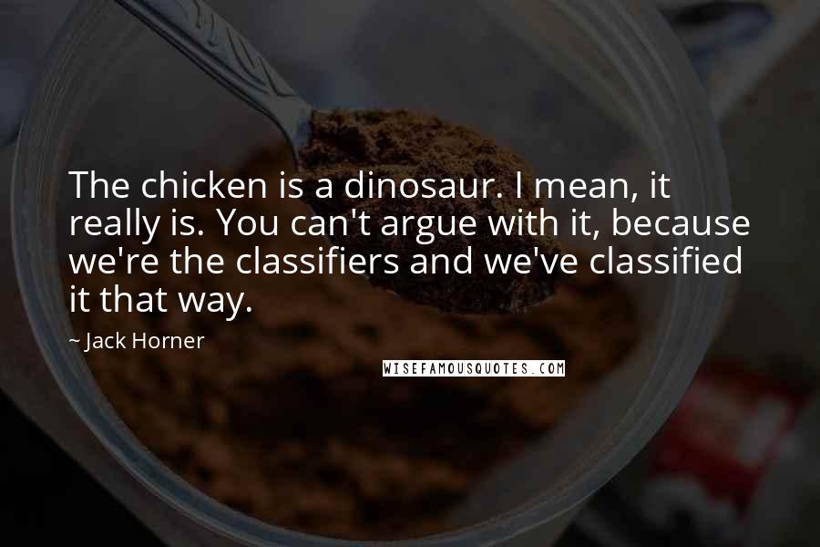 Jack Horner Quotes: The chicken is a dinosaur. I mean, it really is. You can't argue with it, because we're the classifiers and we've classified it that way.