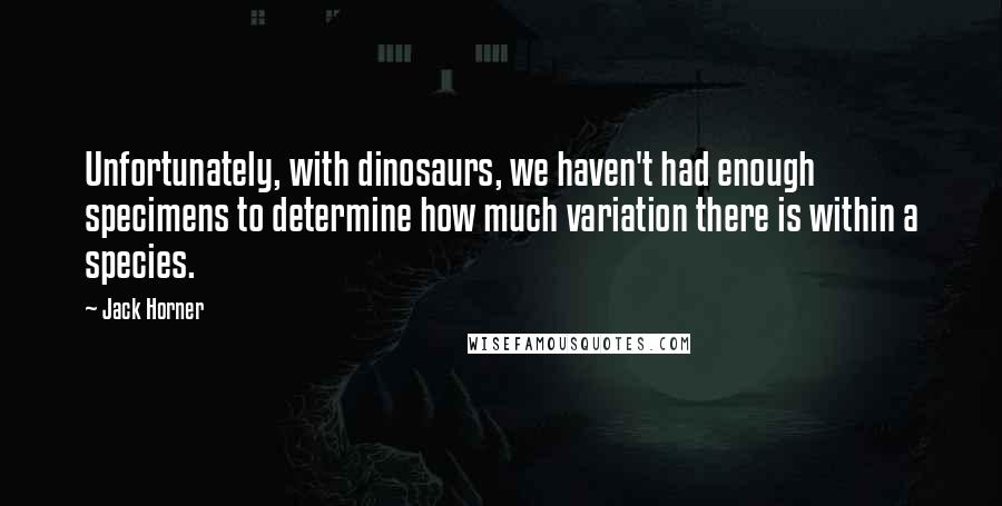 Jack Horner Quotes: Unfortunately, with dinosaurs, we haven't had enough specimens to determine how much variation there is within a species.