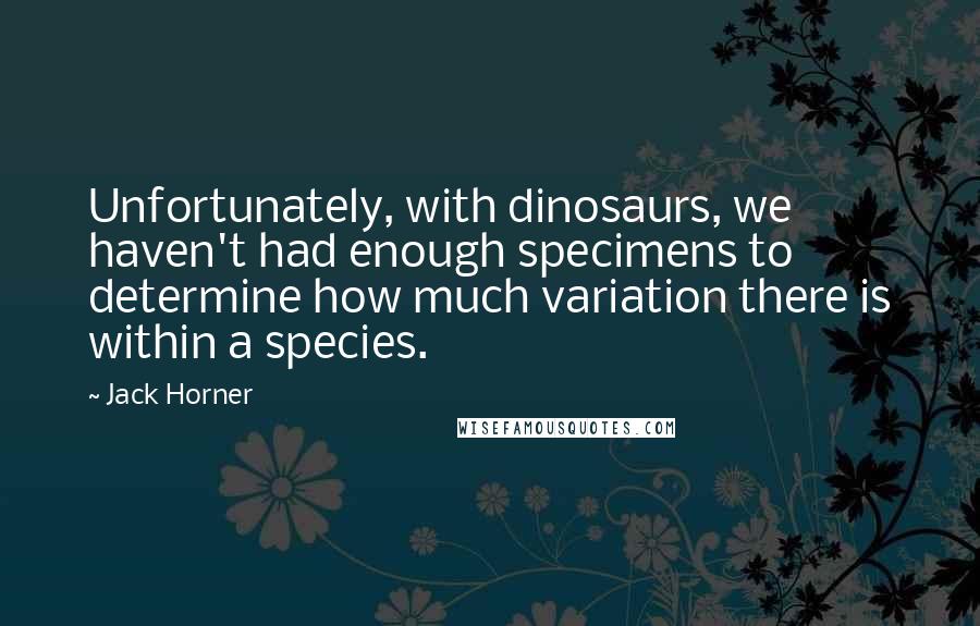 Jack Horner Quotes: Unfortunately, with dinosaurs, we haven't had enough specimens to determine how much variation there is within a species.