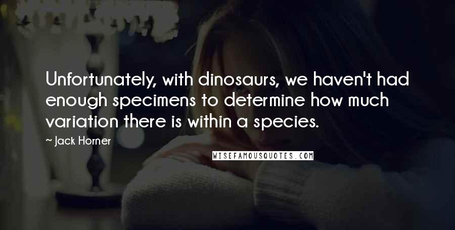 Jack Horner Quotes: Unfortunately, with dinosaurs, we haven't had enough specimens to determine how much variation there is within a species.