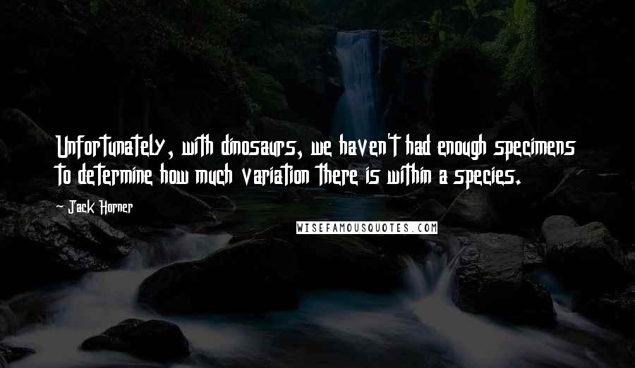 Jack Horner Quotes: Unfortunately, with dinosaurs, we haven't had enough specimens to determine how much variation there is within a species.