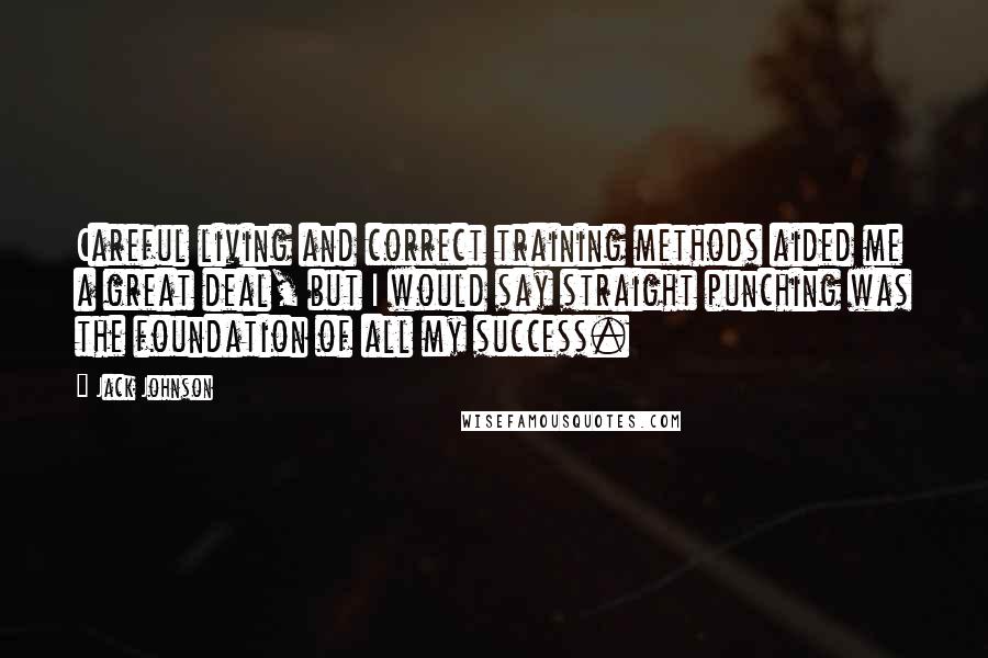 Jack Johnson Quotes: Careful living and correct training methods aided me a great deal, but I would say straight punching was the foundation of all my success.