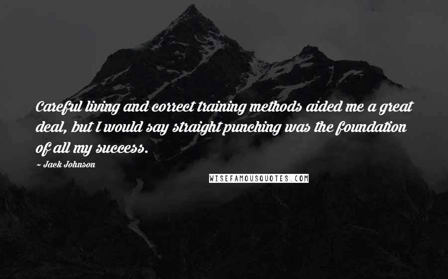 Jack Johnson Quotes: Careful living and correct training methods aided me a great deal, but I would say straight punching was the foundation of all my success.