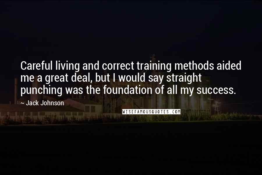 Jack Johnson Quotes: Careful living and correct training methods aided me a great deal, but I would say straight punching was the foundation of all my success.