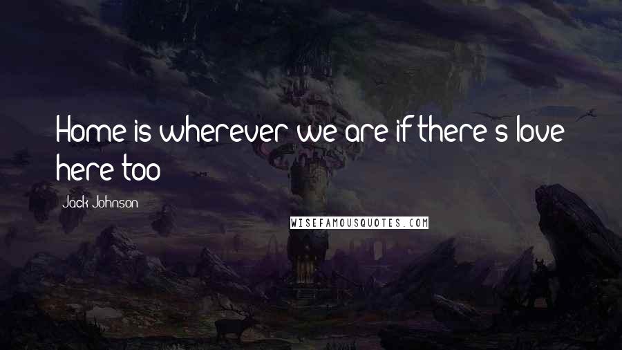 Jack Johnson Quotes: Home is wherever we are if there's love here too