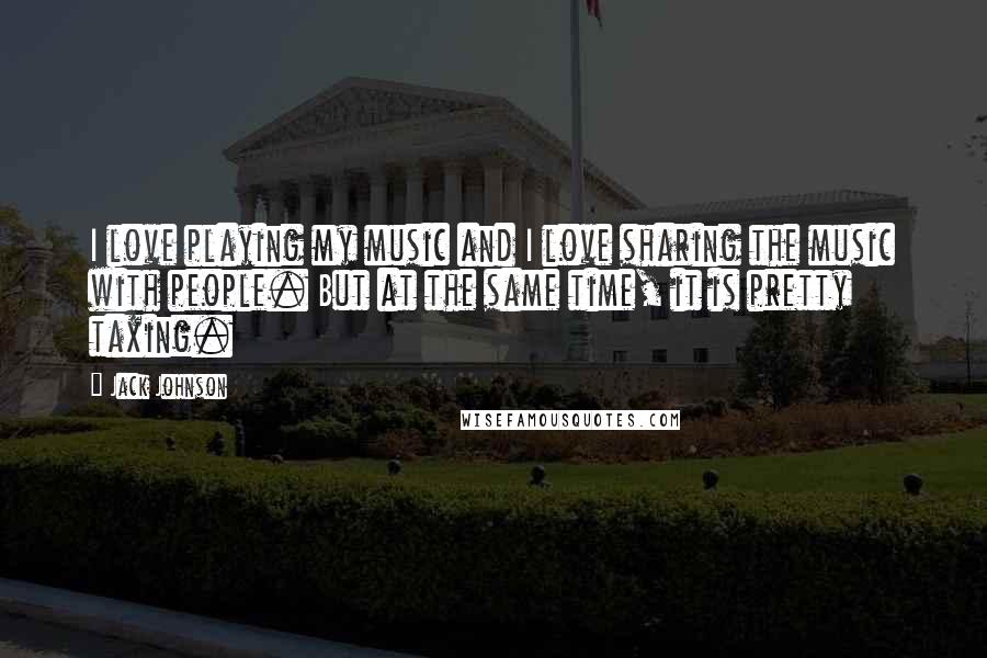 Jack Johnson Quotes: I love playing my music and I love sharing the music with people. But at the same time, it is pretty taxing.