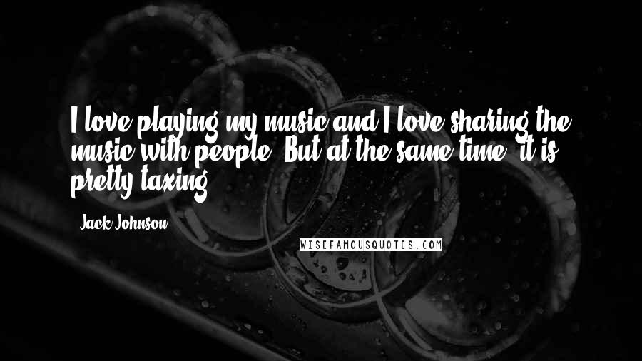 Jack Johnson Quotes: I love playing my music and I love sharing the music with people. But at the same time, it is pretty taxing.