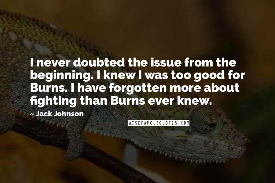 Jack Johnson Quotes: I never doubted the issue from the beginning. I knew I was too good for Burns. I have forgotten more about fighting than Burns ever knew.